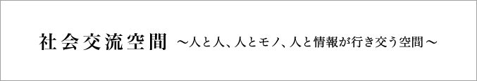 社会交流空間～人と人、人とモノ、人と情報が行き交う空間～