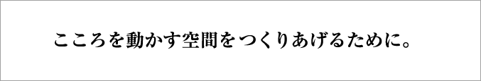 こころを動かす空間を作りあげるために。