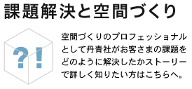 課題解決と空間づくり　空間づくりのプロフェッショナルとして丹青社がお客様の課題をどのようにして解決したかストーリーで詳しく知りたい方はこちらへ。