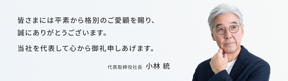 皆様には平素から格別のご愛顧を賜り、誠にありがとうございます。当社を代表して心から御礼申し上げます。代表取締役社長 小林統